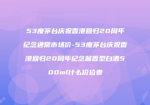 53度茅台庆祝香港回归20周年纪念通常市场价-53度茅台庆祝香港回归20周年纪念酱香型白酒500ml什么价位贵