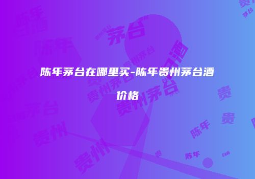 陈年茅台在哪里买-陈年贵州茅台酒价格
