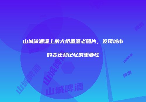 山城啤酒罐上的大桥重温老照片，发现城市的变迁和记忆的重要性
