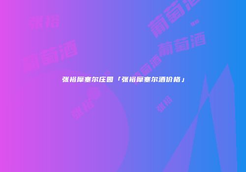 张裕摩塞尔庄园「张裕摩塞尔酒价格」