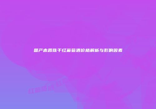 国产赤霞珠干红葡萄酒价格解析与影响因素