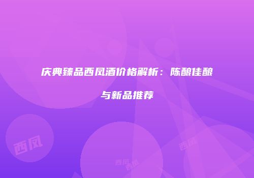 庆典臻品西凤酒价格解析：陈酿佳酿与新品推荐