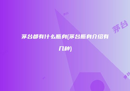 茅台都有什么瓶身(茅台瓶身介绍有几种)