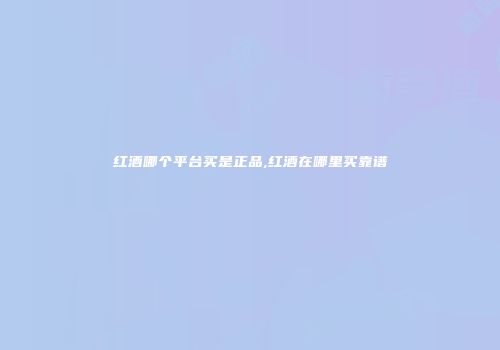 红酒哪个平台买是正品,红酒在哪里买靠谱