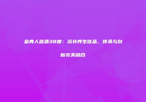 金典人参酒38度：滋补养生佳品，传承与创新完美融合