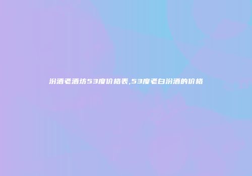 汾酒老酒坊53度价格表,53度老白汾酒的价格