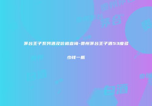 茅台王子系列酒及价格查询-贵州茅台王子酒53度多少钱一瓶
