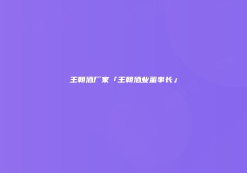 王朝酒厂家「王朝酒业董事长」