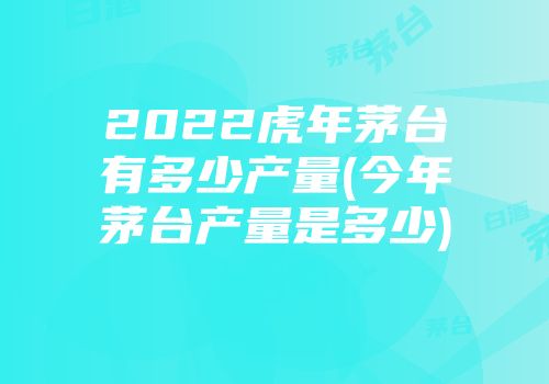 2022虎年茅台有多少产量(今年茅台产量是多少)