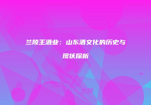 兰陵王酒业：山东酒文化的历史与现状探析