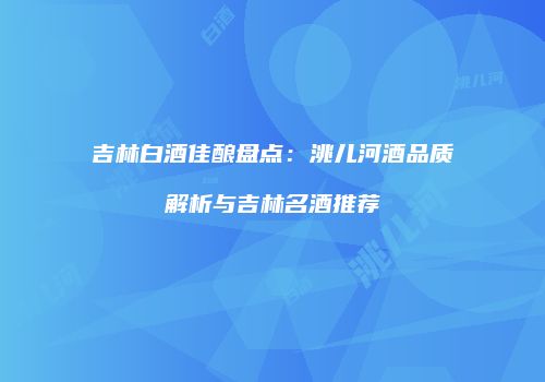 吉林白酒佳酿盘点：洮儿河酒品质解析与吉林名酒推荐