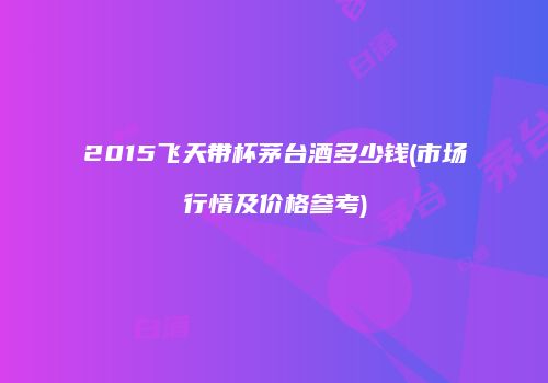 2015飞天带杯茅台酒多少钱(市场行情及价格参考)