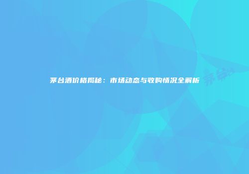 茅台酒价格揭秘：市场动态与收购情况全解析