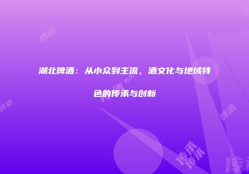 湖北啤酒：从小众到主流，酒文化与地域特色的传承与创新