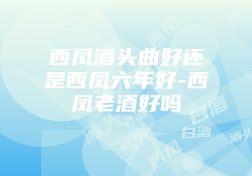 西凤酒头曲好还是西凤六年好-西凤老酒好吗