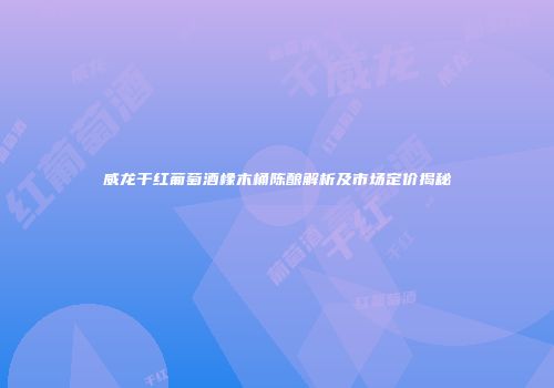 威龙干红葡萄酒橡木桶陈酿解析及市场定价揭秘