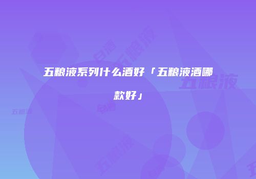五粮液系列什么酒好「五粮液酒哪款好」