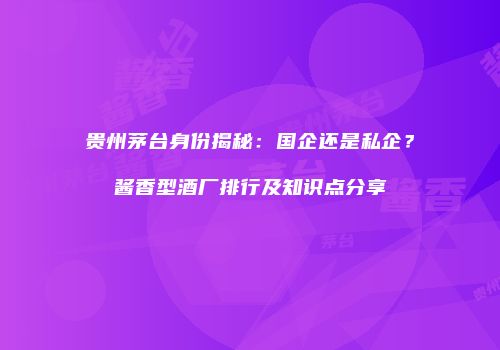 贵州茅台身份揭秘：国企还是私企？酱香型酒厂排行及知识点分享