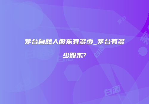 茅台自然人股东有多少_茅台有多少股东?