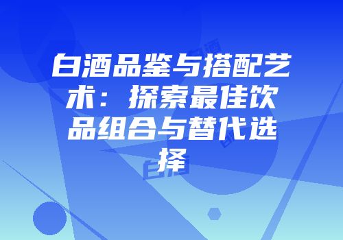 白酒品鉴与搭配艺术：探索最佳饮品组合与替代选择