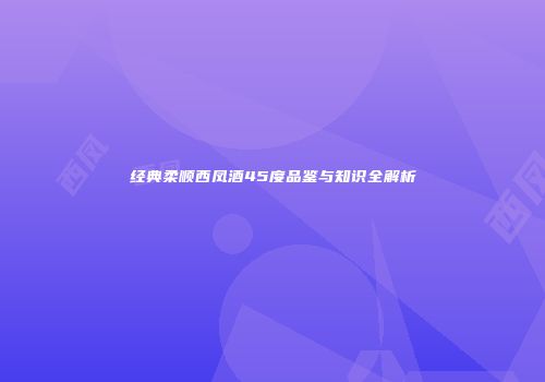 经典柔顺西凤酒45度品鉴与知识全解析