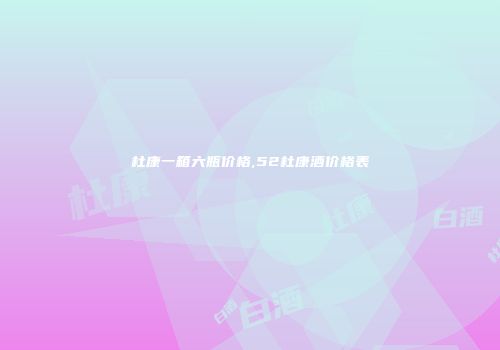 杜康一箱六瓶价格,52杜康酒价格表