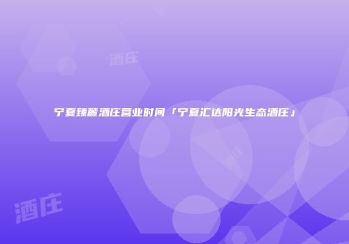宁夏臻麓酒庄营业时间「宁夏汇达阳光生态酒庄」