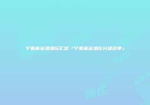 宁夏葡萄酒酒庄汇总「宁夏葡萄酒庄分级名单」