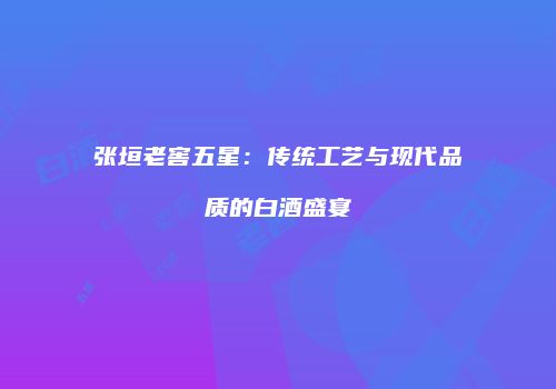 张垣老窖五星：传统工艺与现代品质的白酒盛宴