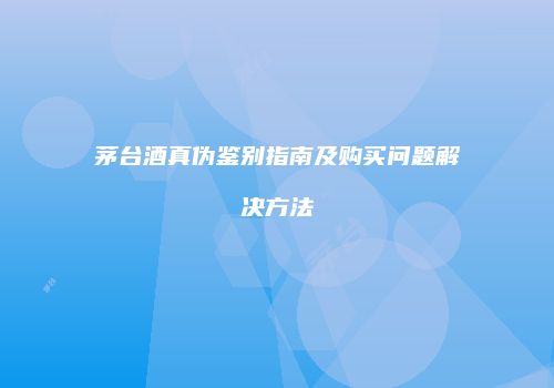 茅台酒真伪鉴别指南及购买问题解决方法