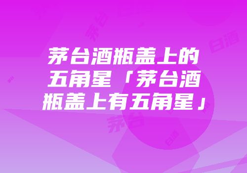 茅台酒瓶盖上的五角星「茅台酒瓶盖上有五角星」