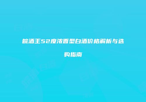 皖酒王52度浓香型白酒价格解析与选购指南