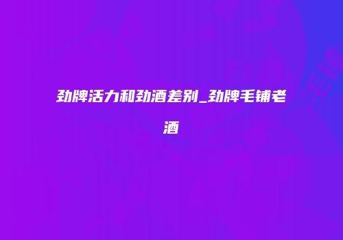 劲牌活力和劲酒差别_劲牌毛铺老酒