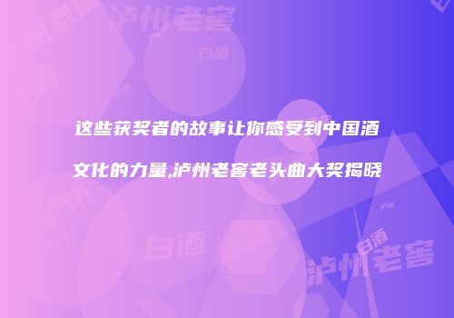 这些获奖者的故事让你感受到中国酒文化的力量,泸州老窖老头曲大奖揭晓