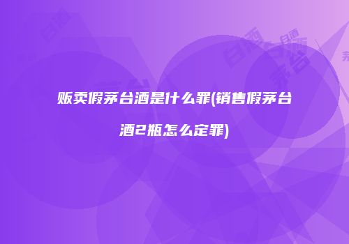 贩卖假茅台酒是什么罪(销售假茅台酒2瓶怎么定罪)