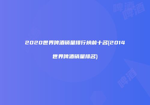 2020世界啤酒销量排行榜前十名(2014世界啤酒销量排名)