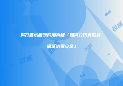 揭开百威听装啤酒真相「如何分辨真假货，保证消费安全」