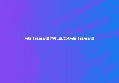 荣耀干红葡萄酒价格_西班牙荣耀干红葡萄酒