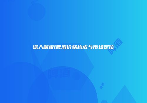 深入解析l啤酒价格构成与市场定位