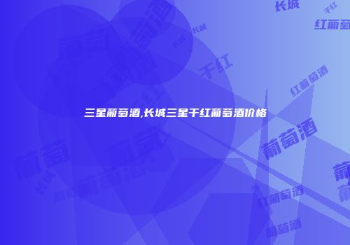 三星葡萄酒,长城三星干红葡萄酒价格