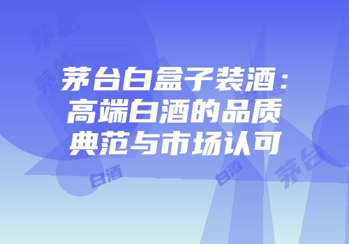茅台白盒子装酒：高端白酒的品质典范与市场认可