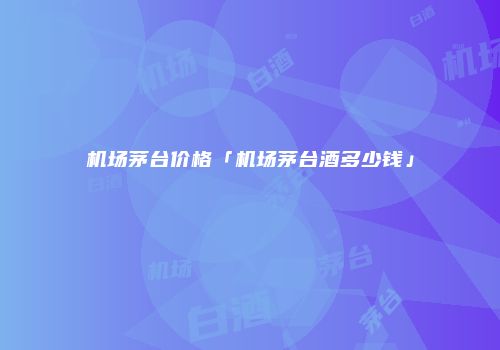 机场茅台价格「机场茅台酒多少钱」