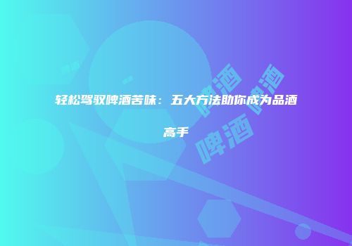 轻松驾驭啤酒苦味：五大方法助你成为品酒高手