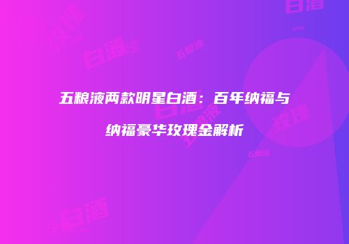 五粮液两款明星白酒：百年纳福与纳福豪华玫瑰金解析