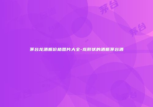 茅台龙酒瓶价格图片大全-龙形状的酒瓶茅台酒