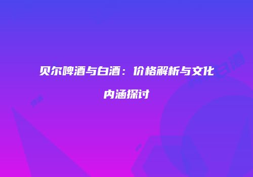 贝尔啤酒与白酒：价格解析与文化内涵探讨