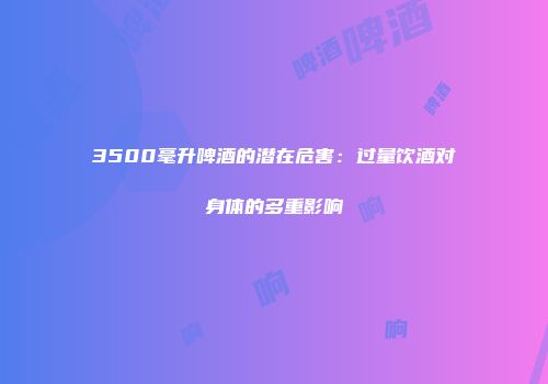 3500毫升啤酒的潜在危害：过量饮酒对身体的多重影响
