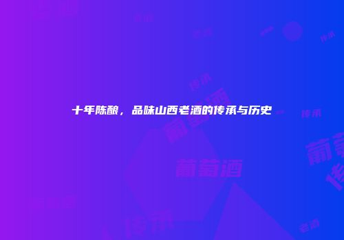 十年陈酿，品味山西老酒的传承与历史