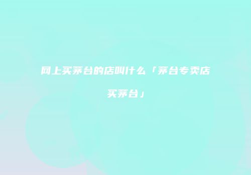 网上买茅台的店叫什么「茅台专卖店买茅台」