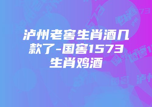 泸州老窖生肖酒几款了-国窖1573生肖鸡酒